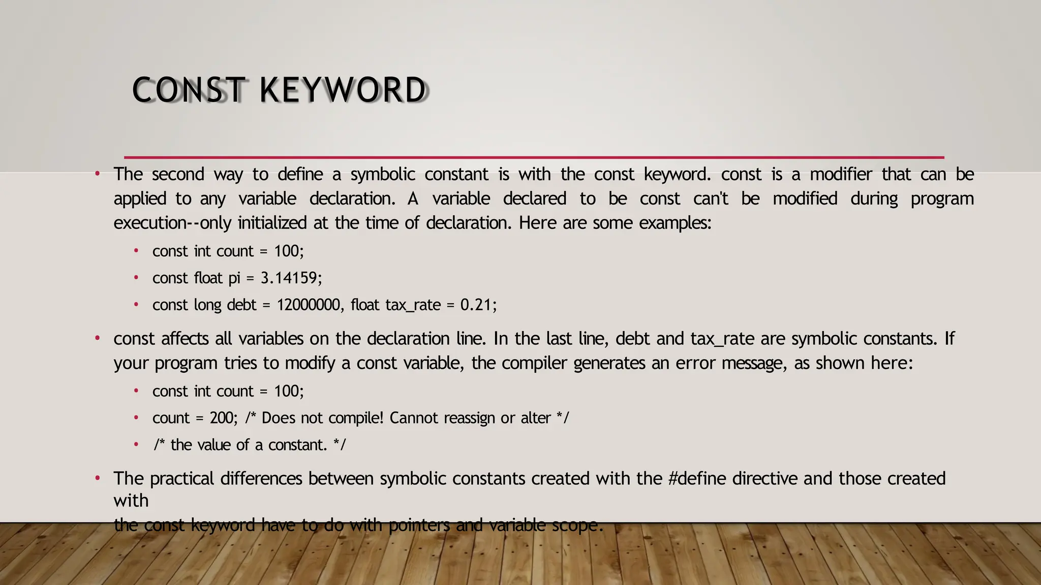 CONST KEYWORD • The second way to define a symbolic constant is with the const keyword. const is a modifier that can be applied to any variable declaration. A variable declared to be const can't be modified during program execution--only initialized at the time of declaration. Here are some examples: • const int count = 100; • const float pi = 3.14159; • const long debt = 12000000, float tax_rate = 0.21; • const affects all variables on the declaration line. In the last line, debt and tax_rate are symbolic constants. If your program tries to modify a const variable, the compiler generates an error message, as shown here: • const int count = 100; • count = 200; /* Does not compile! Cannot reassign or alter */ • /* the value of a constant. */ • The practical differences between symbolic constants created with the #define directive and those created with the const keyword have to do with pointers and variable scope. 