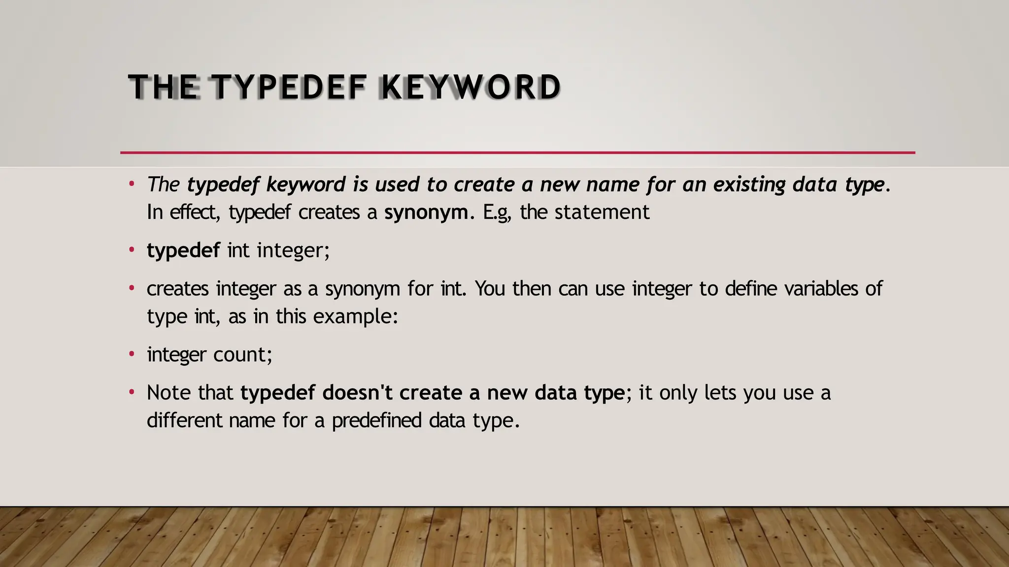 THE TYPEDEF KEYWORD • The typedef keyword is used to create a new name for an existing data type. In effect, typedef creates a synonym. E.g, the statement • typedef int integer; • creates integer as a synonym for int. You then can use integer to define variables of type int, as in this example: • integer count; • Note that typedef doesn't create a new data type; it only lets you use a different name for a predefined data type. 