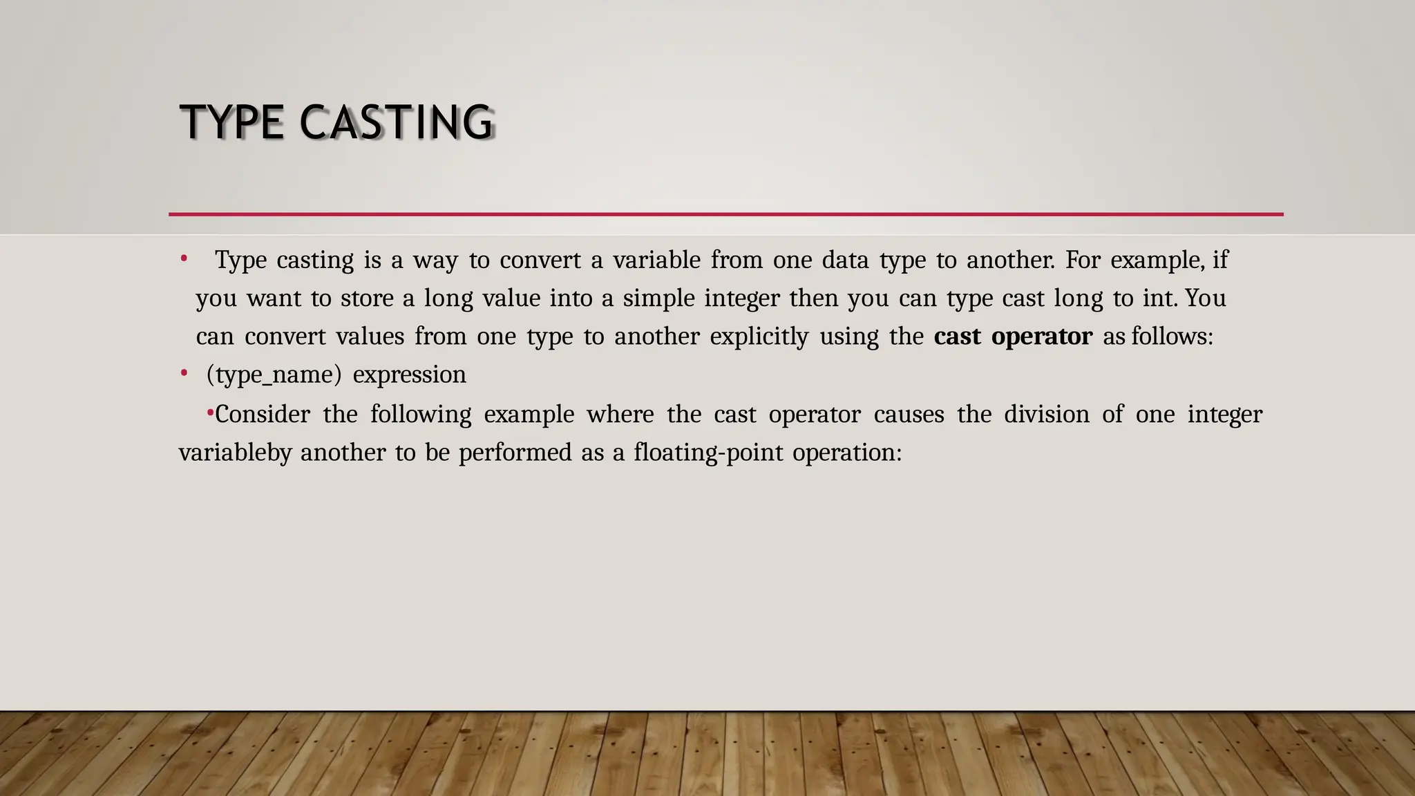 TYPE CASTING • Type casting is a way to convert a variable from one data type to another. For example, if you want to store a long value into a simple integer then you can type cast long to int. You can convert values from one type to another explicitly using the cast operator as follows: • (type_name) expression •Consider the following example where the cast operator causes the division of one integer variableby another to be performed as a floating-point operation: 