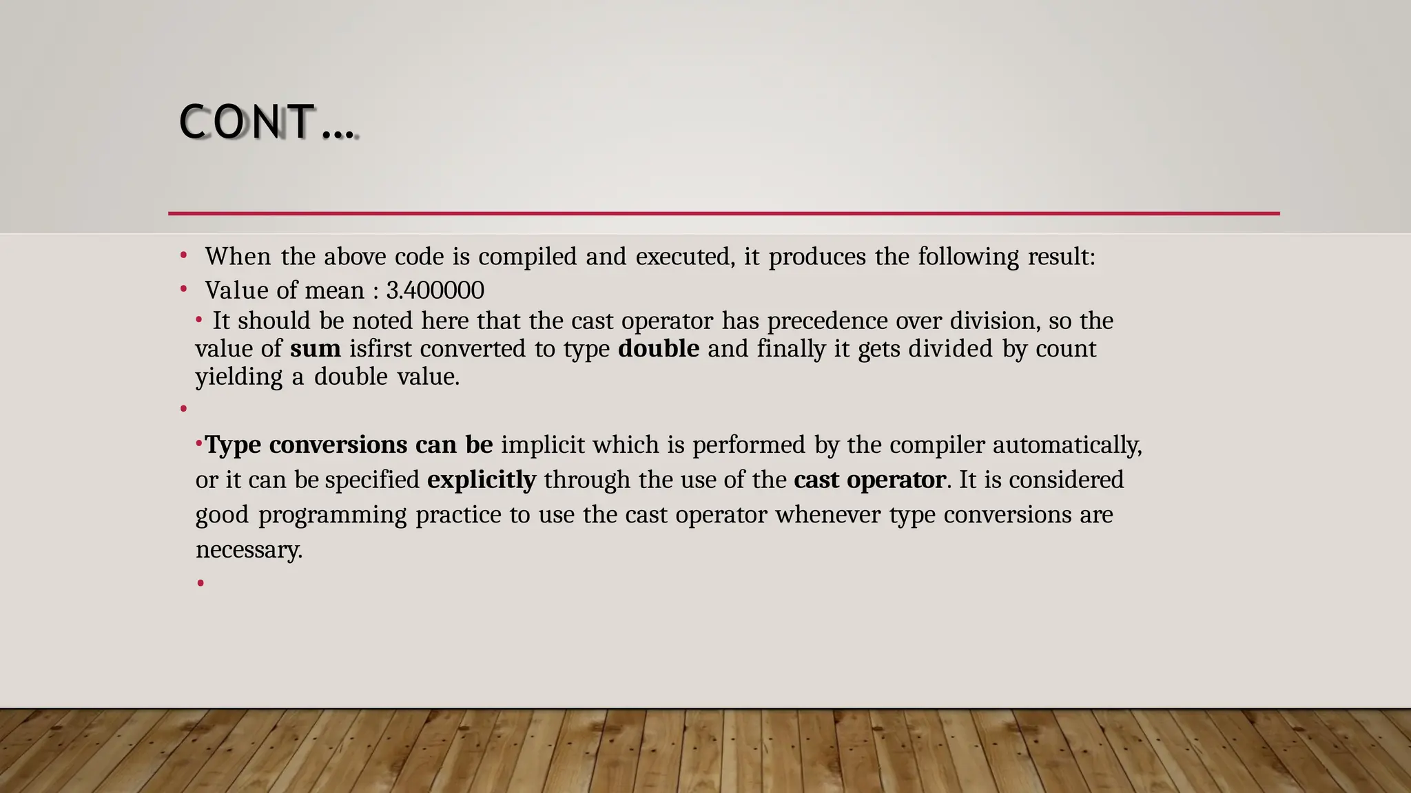 CONT… • When the above code is compiled and executed, it produces the following result: • Value of mean : 3.400000 • It should be noted here that the cast operator has precedence over division, so the value of sum isfirst converted to type double and finally it gets divided by count yielding a double value. • •Type conversions can be implicit which is performed by the compiler automatically, or it can be specified explicitly through the use of the cast operator. It is considered good programming practice to use the cast operator whenever type conversions are necessary. • 
