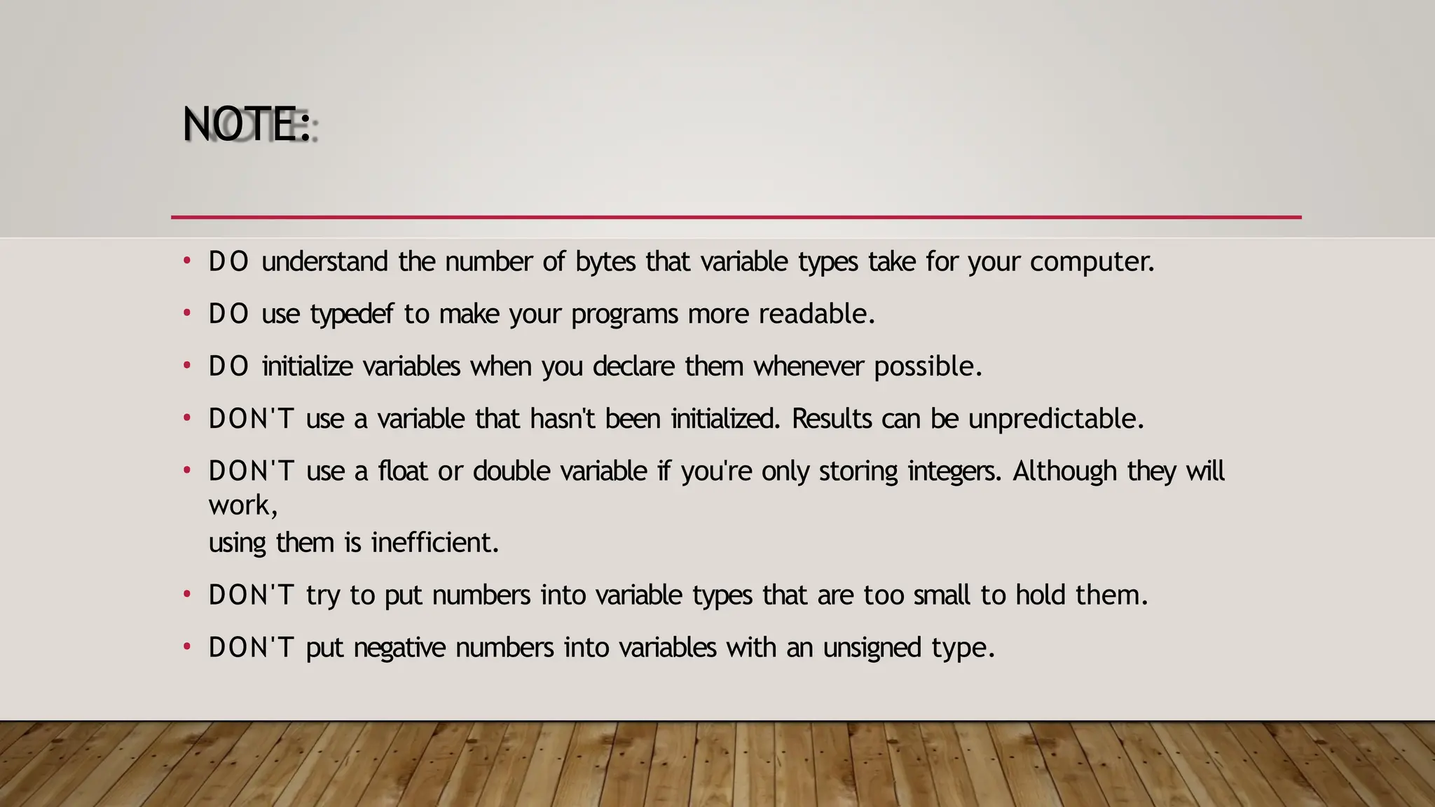 NOTE: • DO understand the number of bytes that variable types take for your computer. • DO use typedef to make your programs more readable. • DO initialize variables when you declare them whenever possible. • DON'T use a variable that hasn't been initialized. Results can be unpredictable. • DON'T use a float or double variable if you're only storing integers. Although they will work, using them is inefficient. • DON'T try to put numbers into variable types that are too small to hold them. • DON'T put negative numbers into variables with an unsigned type. 