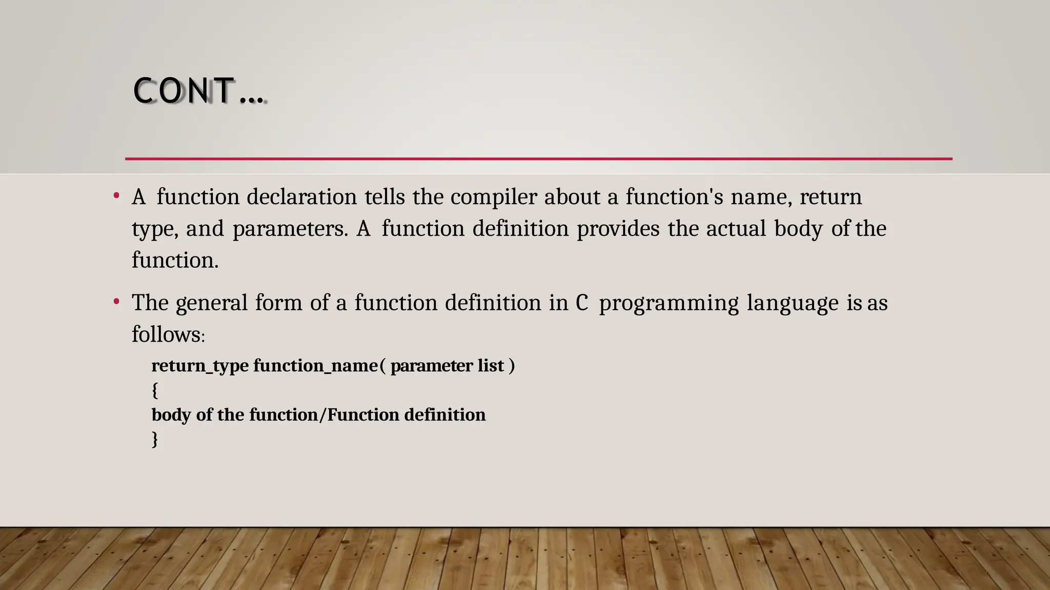 CONT… • A function declaration tells the compiler about a function's name, return type, and parameters. A function definition provides the actual body of the function. • The general form of a function definition in C programming language is as follows: return_type function_name( parameter list ) { body of the function/Function definition } 