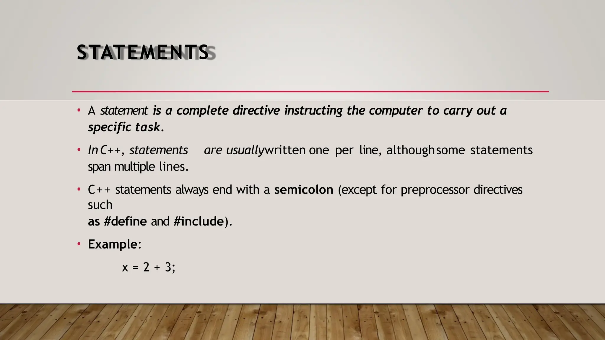 STATEMENTS • A statement is a complete directive instructing the computer to carry out a specific task. • InC++, statements are usuallywritten one per line, althoughsome statements span multiple lines. • C++ statements always end with a semicolon (except for preprocessor directives such as #define and #include). • Example: x = 2 + 3; 