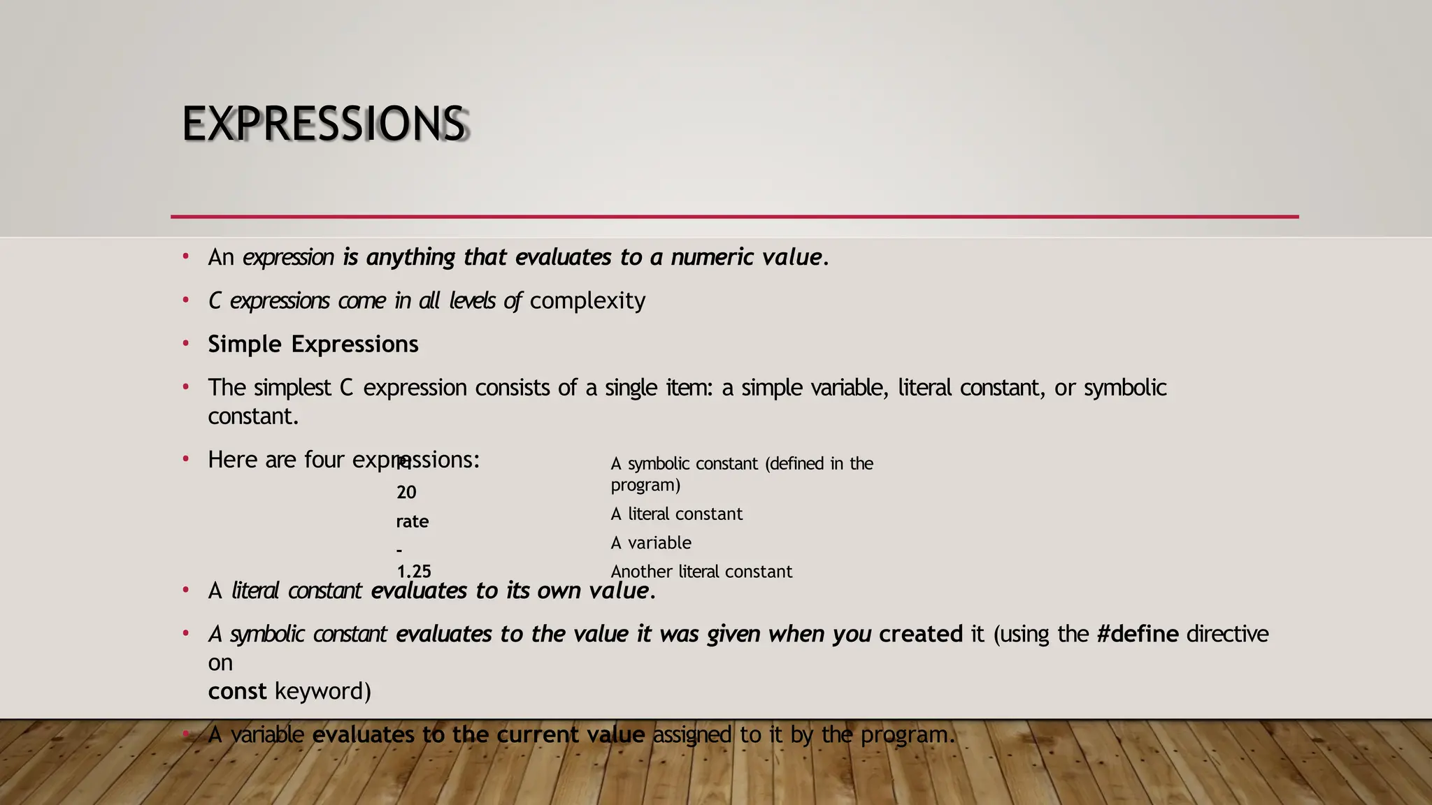 EXPRESSIONS • An expression is anything that evaluates to a numeric value. • C expressions come in all levels of complexity • Simple Expressions • The simplest C expression consists of a single item: a simple variable, literal constant, or symbolic constant. • Here are four expressions: PI 20 rate - 1.25 A symbolic constant (defined in the program) A literal constant A variable Another literal constant • A literal constant evaluates to its own value. • A symbolic constant evaluates to the value it was given when you created it (using the #define directive on const keyword) • A variable evaluates to the current value assigned to it by the program. 