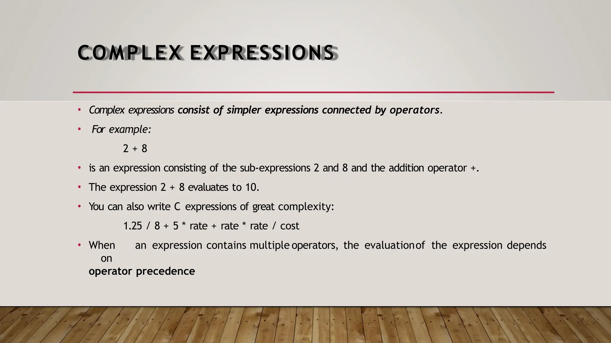 COMPLEX EXPRESSIONS • Complex expressions consist of simpler expressions connected by operators. • For example: 2 + 8 • is an expression consisting of the sub-expressions 2 and 8 and the addition operator +. • The expression 2 + 8 evaluates to 10. • You can also write C expressions of great complexity: 1.25 / 8 + 5 * rate + rate * rate / cost • When an expression contains multiple operators, the evaluationof the expression depends on operator precedence 