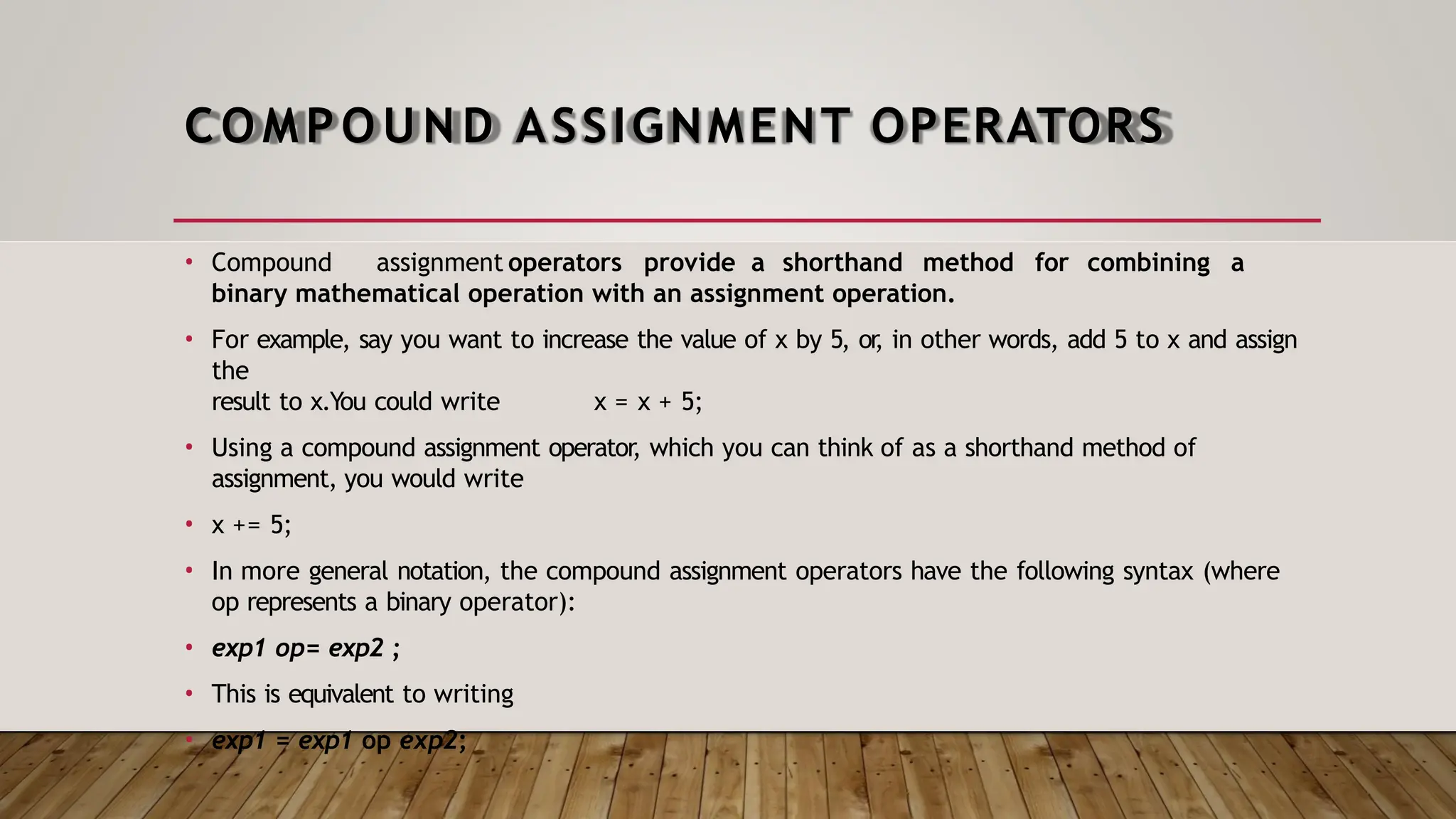 COMPOUND ASSIGNMENT OPERATORS • Compound assignment operators provide a shorthand method for combining a binary mathematical operation with an assignment operation. • For example, say you want to increase the value of x by 5, or , in other words, add 5 to x and assign the result to x.You could write x = x + 5; • Using a compound assignment operator, which you can think of as a shorthand method of assignment, you would write • x += 5; • In more general notation, the compound assignment operators have the following syntax (where op represents a binary operator): • exp1 op= exp2 ; • This is equivalent to writing • exp1 = exp1 op exp2; 