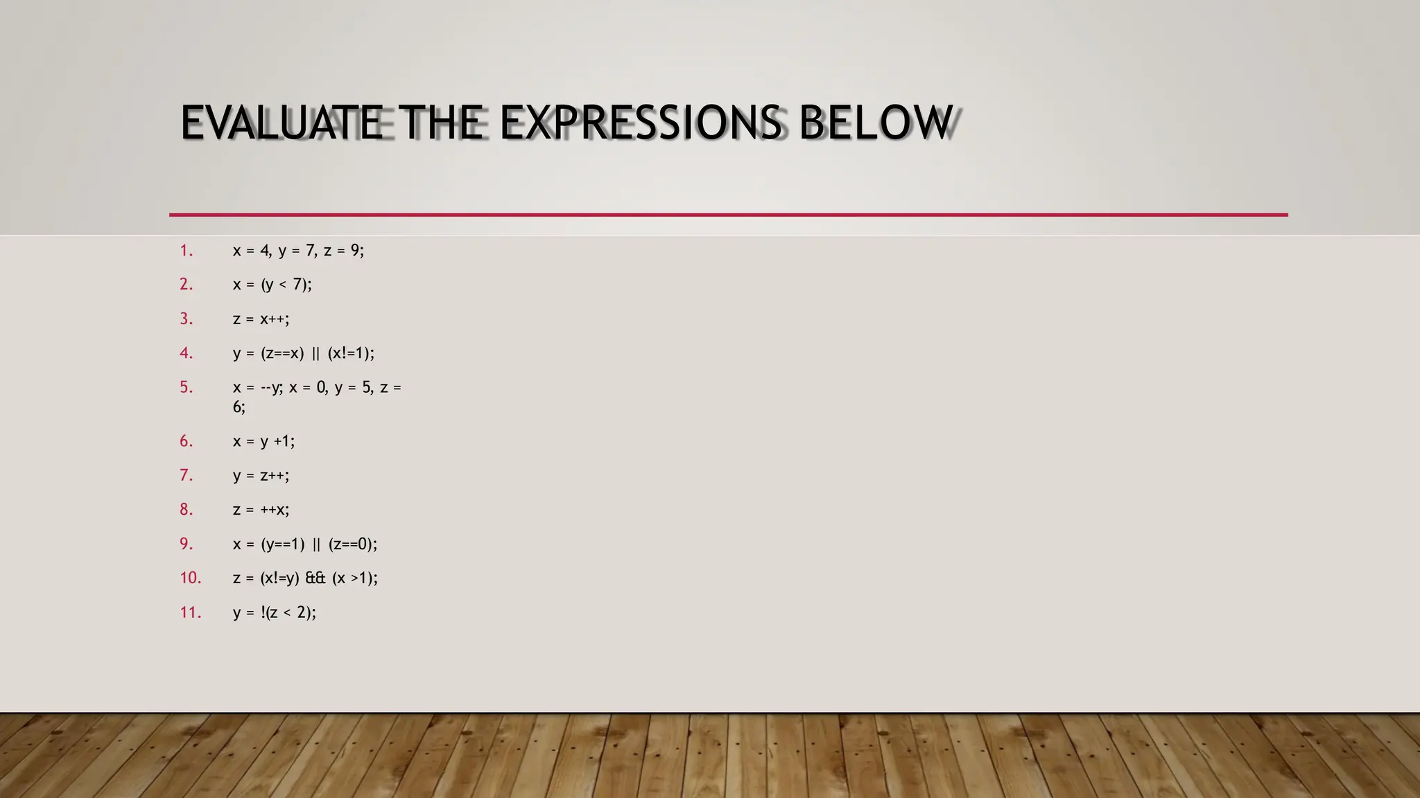 EVALUATE THE EXPRESSIONS BELOW 1. x = 4, y = 7, z = 9; 2. x = (y < 7); 3. z = x++; 4. y = (z==x) | | (x!=1); 5. x = --y; x = 0, y = 5, z = 6; 6. x = y +1; 7. y = z++; 8. z = ++x; 9. x = (y==1) | | (z==0); 10. z = (x!=y) && (x >1); 11. y = !(z < 2); 