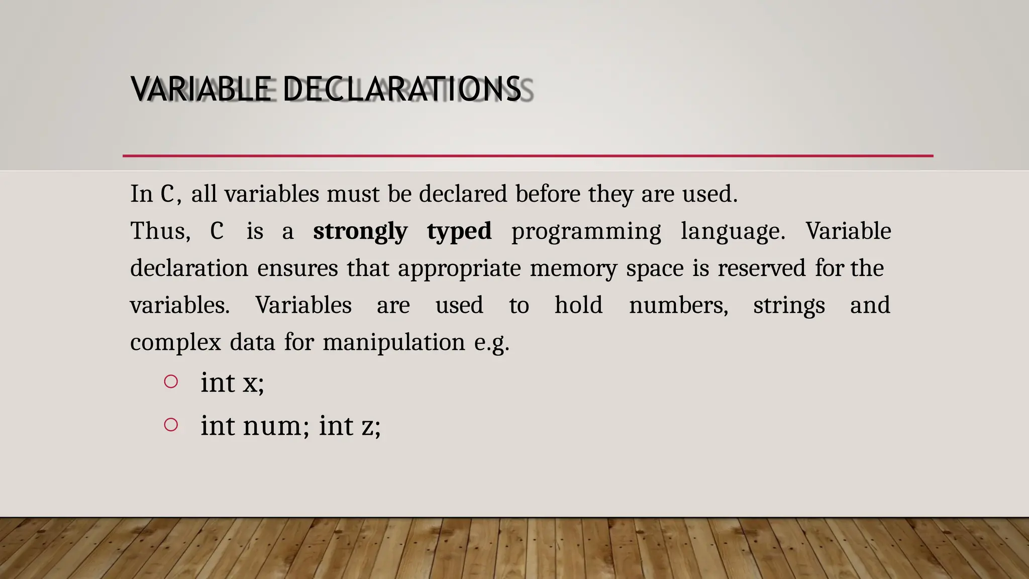 VARIABLE DECLARATIONS In C, all variables must be declared before they are used. Thus, C is a strongly typed programming language. Variable declaration ensures that appropriate memory space is reserved for the variables. Variables are used to hold numbers, strings and complex data for manipulation e.g. o int x; o int num; int z; 