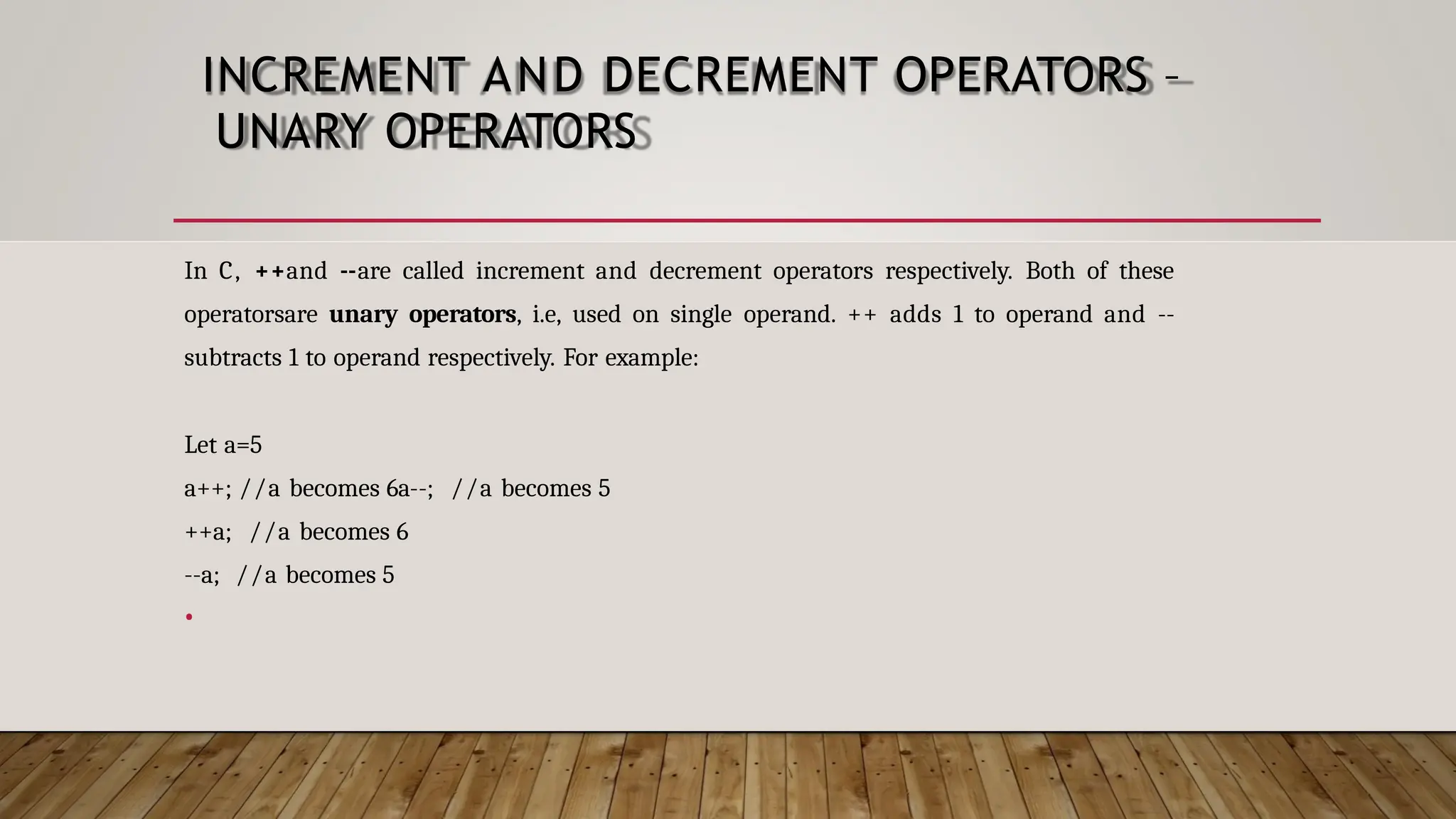 INCREMENT AND DECREMENT OPERATORS – UNARY OPERATORS In C, ++and --are called increment and decrement operators respectively. Both of these operatorsare unary operators, i.e, used on single operand. ++ adds 1 to operand and -- subtracts 1 to operand respectively. For example: Let a=5 a++; //a becomes 6a--; //a becomes 5 ++a; //a becomes 6 --a; //a becomes 5 • 