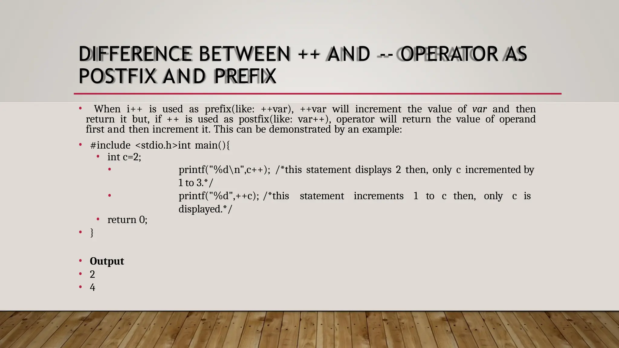 DIFFERENCE BETWEEN ++ AND -- OPERATOR AS POSTFIX AND PREFIX • When i++ is used as prefix(like: ++var), ++var will increment the value of var and then return it but, if ++ is used as postfix(like: var++), operator will return the value of operand first and then increment it. This can be demonstrated by an example: • #include <stdio.h>int main(){ • int c=2; • • printf("%dn",c++); /*this statement displays 2 then, only c incremented by 1 to 3.*/ printf("%d",++c); /*this statement increments 1 to c then, only c is displayed.*/ • return 0; • } • Output • 2 • 4 