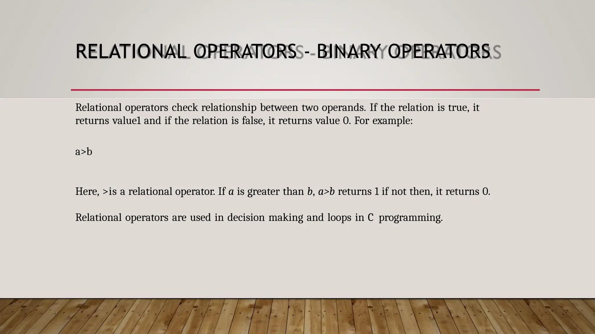 RELATIONAL OPERATORS - BINARY OPERATORS Relational operators check relationship between two operands. If the relation is true, it returns value1 and if the relation is false, it returns value 0. For example: a>b Here, >is a relational operator. If a is greater than b, a>b returns 1 if not then, it returns 0. Relational operators are used in decision making and loops in C programming. 