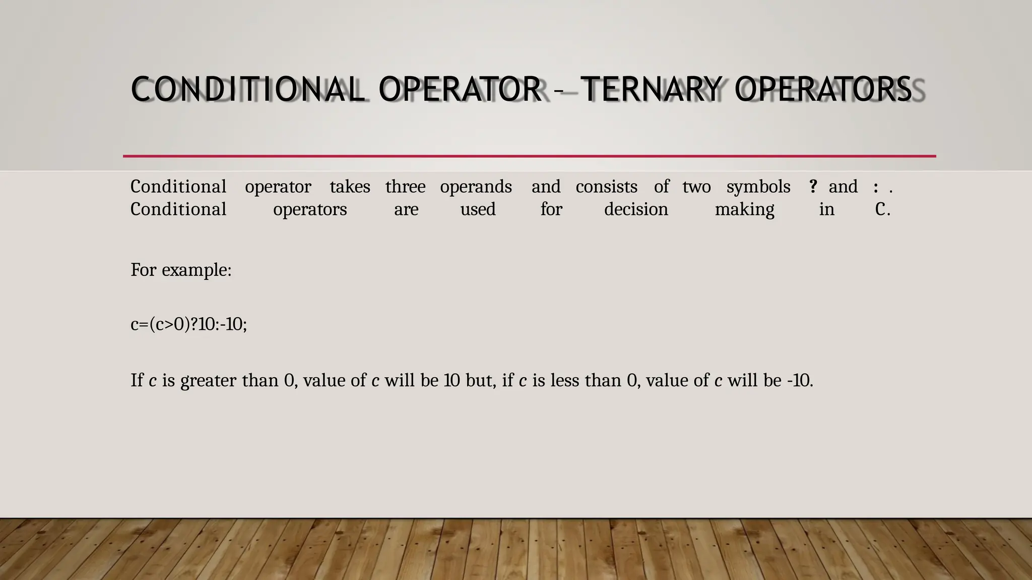 CONDITIONAL OPERATOR – TERNARY OPERATORS Conditional operator takes three operands and consists of two symbols ? and : . Conditional operators are used for decision making in C. For example: c=(c>0)?10:-10; If c is greater than 0, value of c will be 10 but, if c is less than 0, value of c will be -10. 