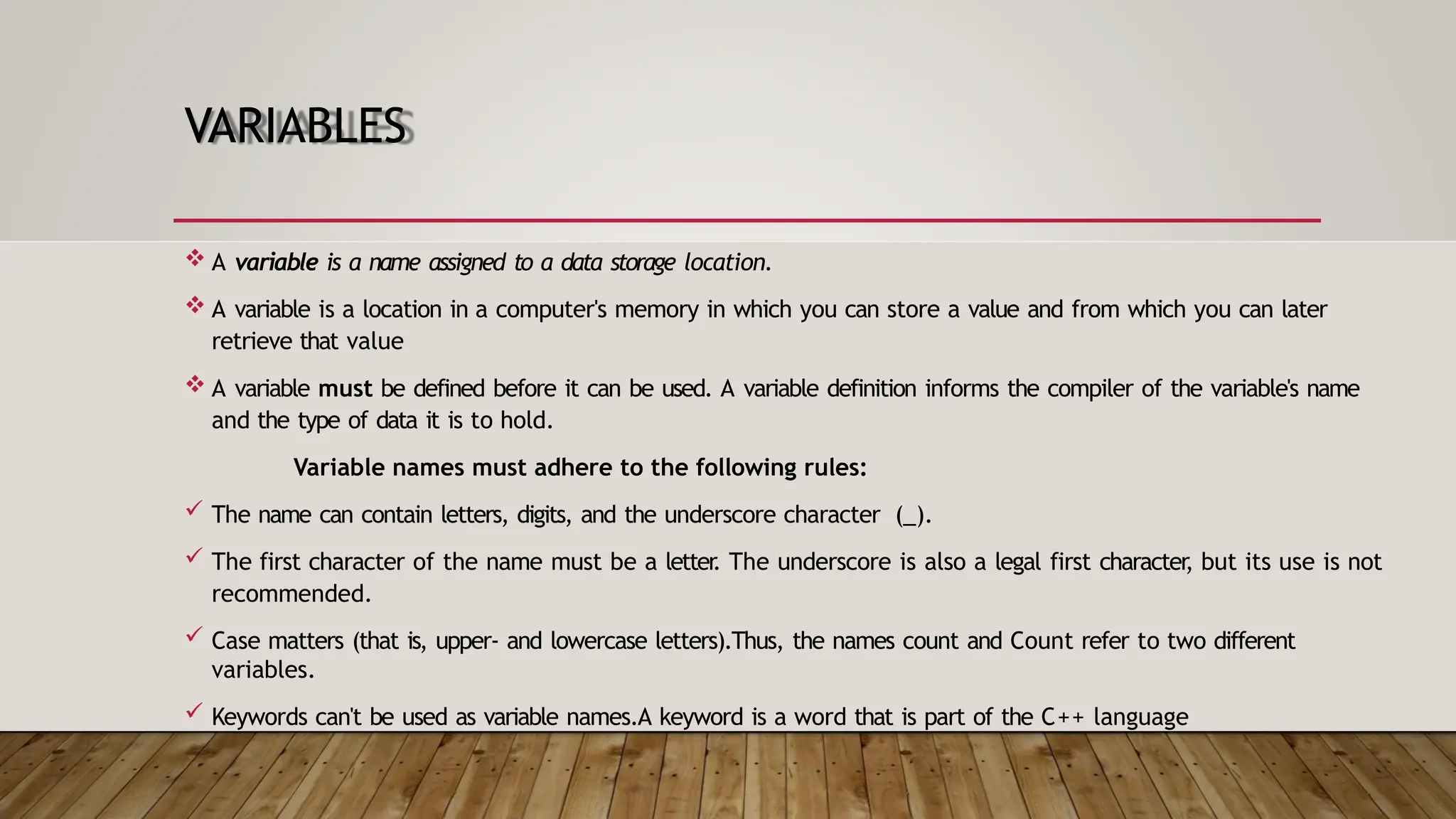 VARIABLES  A variable is a name assigned to a data storage location.  A variable is a location in a computer's memory in which you can store a value and from which you can later retrieve that value  A variable must be defined before it can be used. A variable definition informs the compiler of the variable's name and the type of data it is to hold. Variable names must adhere to the following rules:  The name can contain letters, digits, and the underscore character (_).  The first character of the name must be a letter . The underscore is also a legal first character , but its use is not recommended.  Case matters (that is, upper- and lowercase letters).Thus, the names count and Count refer to two different variables.  Keywords can't be used as variable names.A keyword is a word that is part of the C++ language 