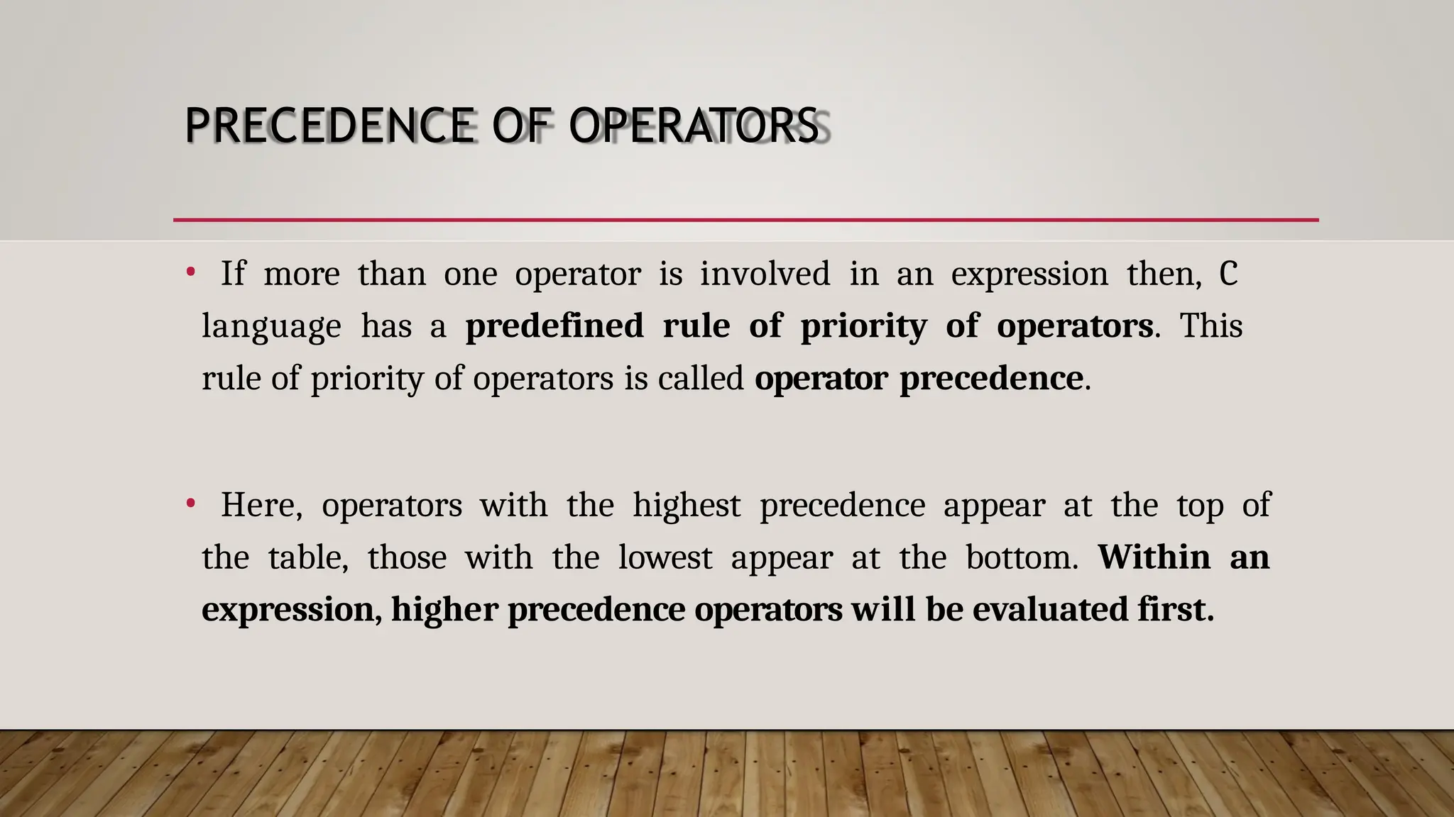 PRECEDENCE OF OPERATORS • If more than one operator is involved in an expression then, C language has a predefined rule of priority of operators. This rule of priority of operators is called operator precedence. • Here, operators with the highest precedence appear at the top of the table, those with the lowest appear at the bottom. Within an expression, higher precedence operators will be evaluated first. 