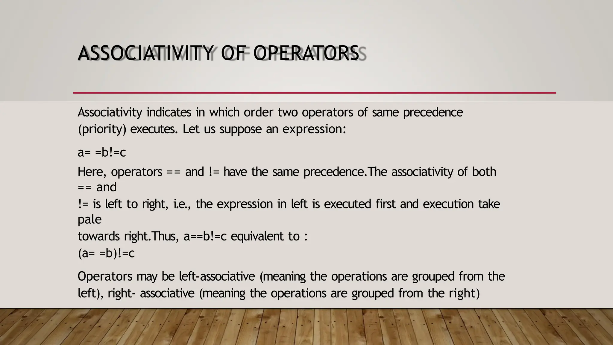 ASSOCIATIVITY OF OPERATORS Associativity indicates in which order two operators of same precedence (priority) executes. Let us suppose an expression: a= =b!=c Here, operators == and != have the same precedence.The associativity of both == and != is left to right, i.e., the expression in left is executed first and execution take pale towards right.Thus, a==b!=c equivalent to : (a= =b)!=c Operators may be left-associative (meaning the operations are grouped from the left), right- associative (meaning the operations are grouped from the right) 