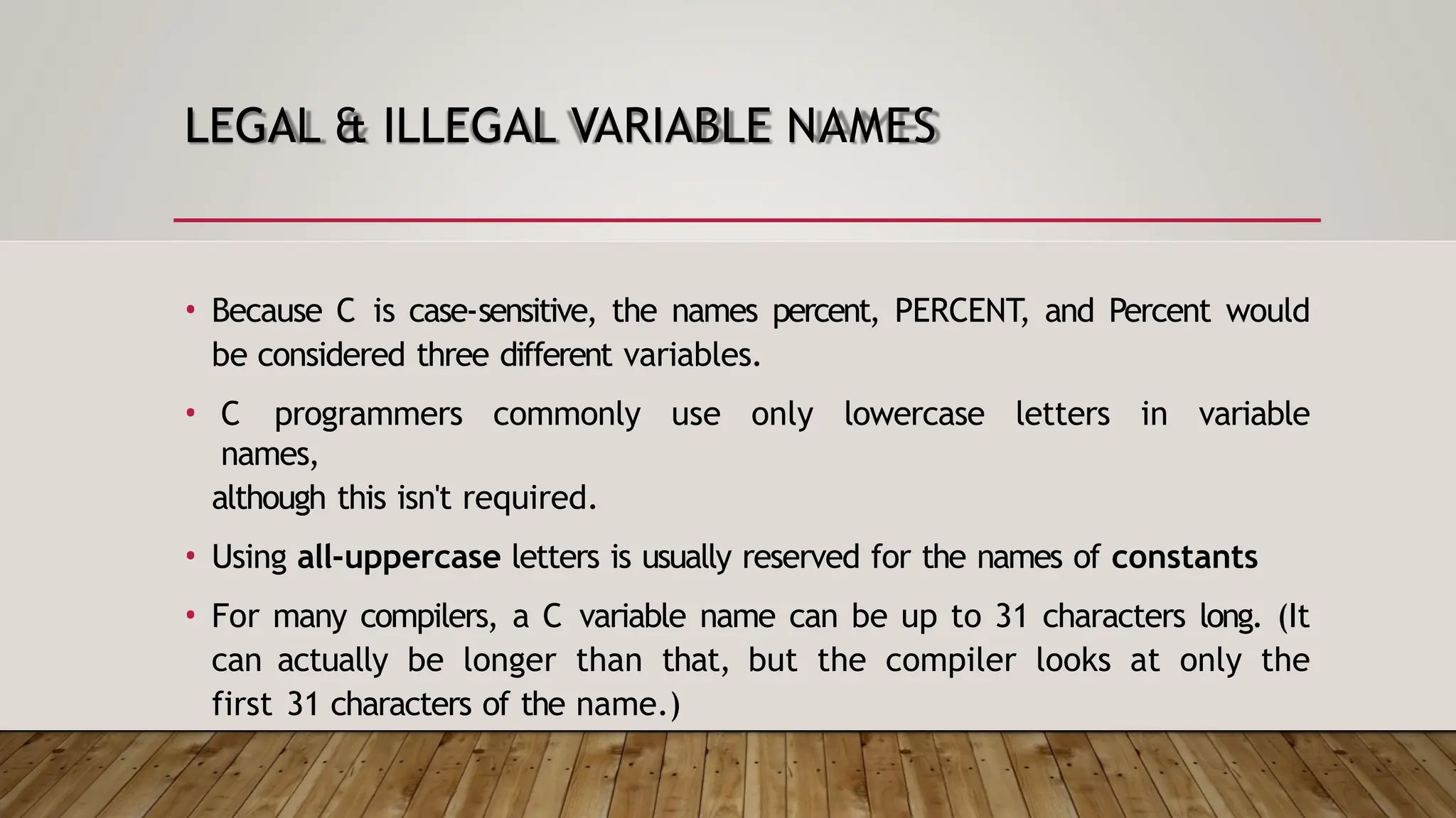 LEGAL & ILLEGAL VARIABLE NAMES • Because C is case-sensitive, the names percent, PERCENT, and Percent would be considered three different variables. • C programmers commonly use only lowercase letters in variable names, although this isn't required. • Using all-uppercase letters is usually reserved for the names of constants • For many compilers, a C variable name can be up to 31 characters long. (It can actually be longer than that, but the compiler looks at only the first 31 characters of the name.) 