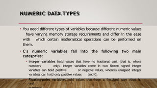 NUMERIC DATA TYPES
• You need different types of variables because different numeric values
have varying memory storage requirements and differ in the ease
with which certain mathematical operations can be performed on
them.
• C's numeric variables fall into the following two main
categories:
• Integer variables hold values that have no fractional part (that is, whole
numbers only). Integer variables come in two flavors: signed integer
variables can hold positive or negative values, whereas unsigned integer
variables can hold only positive values (and 0).
• Floating-point variables hold values that have a fractional part (that is,
real
 