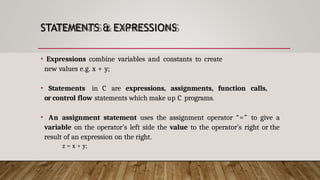 STATEMENTS & EXPRESSIONS
• Expressions combine variables and constants to create
new values e.g. x + y;
• Statements in C are expressions, assignments, function calls,
or control flow statements which make up C programs.
• An assignment statement uses the assignment operator “=” to give a
variable on the operator’s left side the value to the operator’s right or the
result of an expression on the right.
z = x + y;
 
