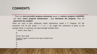 COMMENTS
• These are non-executable program statements meant to enhance program readability
and allow easier program maintenance - they document the program. They are
ignored by the compiler.
These are used to give additional useful information inside a C Program. All the
comments will be put inside /*...*/ or // for single line comments as given in the
example above. A comment can span through multiple lines.
/* Author: Mzee Moja */
or
/*
Author: Mzee Moja
Purpose: To show a comment that spans multiple lines.
Language: C
*/
or
Fr
ui
t
=
ap
 