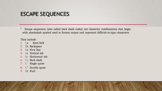 ESCAPE SEQUENCES
• Escape sequences (also called back slash codes) are character combinations that begin
with abackslash symbol used to format output and represent difficult-to-type characters.
They include:
1. a Alert/bell
2. b Backspace
3. n New line
4. v Vertical tab
5. t Horizontal tab
6.  Back slash
7. ’ Single quote
8. ” Double quote
9. 0 Null
 