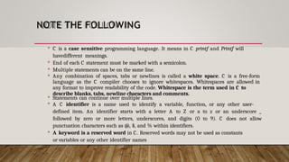 NOTE THE FOLLOWING
 C is a case sensitive programming language. It means in C printf and Printf will
havedifferent meanings.
 End of each C statement must be marked with a semicolon.
 Multiple statements can be on the same line.
 Any combination of spaces, tabs or newlines is called a white space. C is a free-form
language as the C compiler chooses to ignore whitespaces. Whitespaces are allowed in
any format to improve readability of the code. Whitespace is the term used in C to
describe blanks, tabs, newline characters and comments.
 Statements can continue over multiple lines.
 A C identifier is a name used to identify a variable, function, or any other user-
defined item. An identifier starts with a letter A to Z or a to z or an underscore _
followed by zero or more letters, underscores, and digits (0 to 9). C does not allow
punctuation characters such as @, $, and % within identifiers.
 A keyword is a reserved word in C. Reserved words may not be used as constants
or variables or any other identifier names
 
