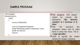 SAMPLE PROGRAM
 The program will output
(print on screen) the
statement “My favorite
number is 1 because it is
first”.
 The %d instructs the
computer where and in what
form to print the value. %d is
a type specifier
 used to specify the output
format for integer numbers.
 
