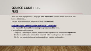 SOURCE CODE
FILES
When you write a program in C language, your instructions form the source code/file. C files
havean extension .c.
The part of the name before the period is called the extension.
Object Code, Executable Code and Libraries
• An executable file is a file containing ready to run machine code.
C accomplishes this in twosteps.
 Compiling –The compiler converts the source code to produce the intermediate object code.
 The linker combines the intermediate code with other code to produce the executable
file.You can compile individual modules and then combine modules later.
 