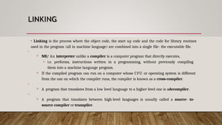 LINKING
• Linking is the process where the object code, the start up code and the code for library routines
used in the program (all in machine language) are combined into a single file- the executable file.
•
 NB/ An interpreter unlike a compiler is a computer program that directly executes,
• i.e. performs, instructions written in a programming, without previously compiling
them into a machine language program.
 If the compiled program can run on a computer whose CPU or operating system is different
from the one on which the compiler runs, the compiler is known as a cross-compiler.
•
 A program that translates from a low level language to a higher level one is adecompiler.
•
 A program that translates between high-level languages is usually called a source- to-
source compiler or transpiler.
 