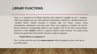 LIBRARY FUNCTIONS
• There is a minimal set of library functions that should be supplied by all C compilers,
which your program may use. This collection of functions is called the C standard library. The
standard library contains functions to perform disk I/O (input/ output), string
manipulations, mathematics and much more. When your program is compiled, the code for
library functions is automatically added to your program. One of the most common library
functions is called printf() which is a general purpose output function. The quoted string
between the parenthesis of the printf() function is called an argument.
Printf(“This is a C programn”)
• The n at the end of the text is an escape sequence tells the program to print a new line as
part ofthe output.
 