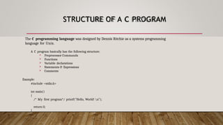 STRUCTURE OF A C PROGRAM
The C programming language was designed by Dennis Ritchie as a systems programming
language for Unix.
A C program basically has the following structure:
 Preprocessor Commands
 Functions
 Variable declarations
 Statements & Expressions
 Comments
Example:
#include <stdio.h>
int main()
{
/* My first program*/ printf("Hello, World! n");
return 0;
}
 