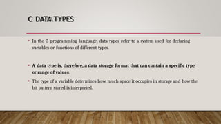 C DATA TYPES
• In the C programming language, data types refer to a system used for declaring
variables or functions of different types.
• A data type is, therefore, a data storage format that can contain a specific type
or range of values.
• The type of a variable determines how much space it occupies in storage and how the
bit pattern stored is interpreted.
 