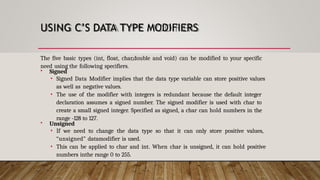USING C’S DATA TYPE MODIFIERS
The five basic types (int, float, char,double and void) can be modified to your specific
need using the following specifiers.
 Signed
• Signed Data Modifier implies that the data type variable can store positive values
as well as negative values.
• The use of the modifier with integers is redundant because the default integer
declaration assumes a signed number. The signed modifier is used with char to
create a small signed integer. Specified as signed, a char can hold numbers in the
range -128 to 127.
 Unsigned
• If we need to change the data type so that it can only store positive values,
“unsigned” datamodifier is used.
• This can be applied to char and int. When char is unsigned, it can hold positive
numbers inthe range 0 to 255.
 