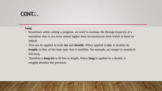 CONT...
 Long
• Sometimes while coding a program, we need to increase the Storage Capacity of a
variableso that it can store values higher than its maximum limit which is there as
default.
• This can be applied to both int and double. When applied to int, it doubles its
length, in bits, of the base type that it modifies. For example, an integer is usually 16
bits long.
• Therefore a long int is 32 bits in length. When long is applied to a double, it
roughly doubles the precision.
 