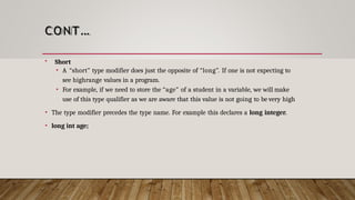 CONT…
 Short
• A “short” type modifier does just the opposite of “long”. If one is not expecting to
see highrange values in a program.
• For example, if we need to store the “age” of a student in a variable, we will make
use of this type qualifier as we are aware that this value is not going to be very high
• The type modifier precedes the type name. For example this declares a long integer.
• long int age;
 