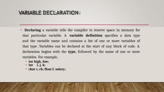 VARIABLE DECLARATION
• Declaring a variable tells the compiler to reserve space in memory for
that particular variable. A variable definition specifies a data type
and the variable name and contains a list of one or more variables of
that type .Variables can be declared at the start of any block of code. A
declaration begins with the type, followed by the name of one or more
variables. For example,
• int high, low;
• int i, j, k;
• char c, ch; float f, salary;
 