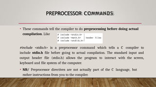 PREPROCESSOR COMMANDS
• These commands tell the compiler to do preprocessing before doing actual
compilation. Like
#include <stdio.h> is a preprocessor command which tells a C compiler to
include stdio.h file before going to actual compilation. The standard input and
output header file (stdio.h) allows the program to interact with the screen,
keyboard and file system of the computer.
• NB/ Preprocessor directives are not actually part of the C language, but
rather instructions from you to the compiler.
 