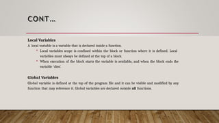 CONT…
Local Variables
A local variable is a variable that is declared inside a function.
 Local variables scope is confined within the block or function where it is defined. Local
variables must always be defined at the top of a block.
 When execution of the block starts the variable is available, and when the block ends the
variable 'dies’.
Global Variables
Global variable is defined at the top of the program file and it can be visible and modified by any
function that may reference it. Global variables are declared outside all functions.
 