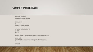 SAMPLE PROGRAM
#include <stdio.h>
int area; //global variable
int main ()
{
int a, b; //local variable
/* actual initialization */
a = 10;
b = 20;
printf("t Side a is %d cm and side b is %d cm longn",a,b);
area = a*b;
printf("t The area of your rectangle is : %d n", area);
return 0;
 