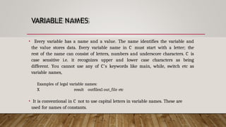VARIABLE NAMES
• Every variable has a name and a value. The name identifies the variable and
the value stores data. Every variable name in C must start with a letter; the
rest of the name can consist of letters, numbers and underscore characters. C is
case sensitive i.e. it recognizes upper and lower case characters as being
different. You cannot use any of C’s keywords like main, while, switch etc as
variable names,
Examples of legal variable names:
X result outfilex1 out_file etc
• It is conventional in C not to use capital letters in variable names. These are
used for names of constants.
 