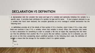 DECLARATION VS DEFINITION
• A declaration tells the compiler the name and type of a variable and optionally initializes the variable to a
specific value. It provides basic attributes of a symbol, its type and its name. If your program attempts to use
a variable that hasn't been declared, the compiler generates an error message.A variable declaration has the
following form:
• A definition provides all of the details of that symbol--if it's a function, what it does; if it's a class, what
fields and methods it has; if it's a variable, where that variable is stored. Often, the compiler only needs
to have a declaration for something in order to compile a file into an object file, expecting that the linker
can find the definition from another file. If no source file ever defines a symbol, but it is declared, you will
get errors at link time complaining about undefined symbols. In the following short code, the definition of
variable x means that the storage for the variable is that it is a global variable.
int
x;
int
main()
{
x = 3;
}
 