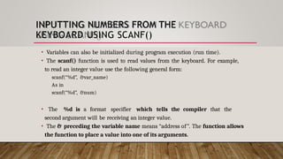 INPUTTING NUMBERS FROM THE
KEYBOARD USING SCANF()
• Variables can also be initialized during program execution (run time).
• The scanf() function is used to read values from the keyboard. For example,
to read an integer value use the following general form:
scanf(“%d”, &var_name)
As in
scanf(“%d”, &num)
• The %d is a format specifier which tells the compiler that the
second argument will be receiving an integer value.
• The & preceding the variable name means “address of”. The function allows
the function to place a value into one of its arguments.
 