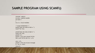 SAMPLE PROGRAM USING SCANF()
#include <stdio.h>
int area; //global variable
int main ()
{
int a, b; //local variables
/* actual initialization */
printf("Enter the value of side a: ");
scanf("%d", &a);
printf("Enter the value of side b: ");
scanf("%d", &b);
printf("n");
printf("t You have entered %d for
side a and %d for side bn", a, b);
area = a*b;
printf("t The area of your rectangle
is : %d n", area);
return 0;
}
 
