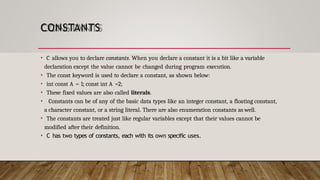CONSTANTS
• C allows you to declare constants. When you declare a constant it is a bit like a variable
declaration except the value cannot be changed during program execution.
• The const keyword is used to declare a constant, as shown below:
• int const A = 1; const int A =2;
• These fixed values are also called literals.
• Constants can be of any of the basic data types like an integer constant, a floating constant,
a character constant, or a string literal. There are also enumeration constants as well.
• The constants are treated just like regular variables except that their values cannot be
modified after their definition.
• C has two types of constants, each with its own specific uses.
 