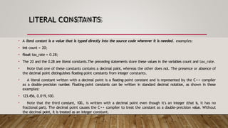 LITERAL CONSTANTS
• A literal constant is a value that is typed directly into the source code wherever it is needed. examples:
• int count = 20;
• float tax_rate = 0.28;
• The 20 and the 0.28 are literal constants.The preceding statements store these values in the variables count and tax_rate.
• Note that one of these constants contains a decimal point, whereas the other does not. The presence or absence of
the decimal point distinguishes floating-point constants from integer constants.
• A literal constant written with a decimal point is a floating-point constant and is represented by the C++ compiler
as a double-precision number
. Floating-point constants can be written in standard decimal notation, as shown in these
examples:
• 123.456, 0.019,100.
• Note that the third constant, 100., is written with a decimal point even though it's an integer (that is, it has no
fractional part). The decimal point causes the C++ compiler to treat the constant as a double-precision value. Without
the decimal point, it is treated as an integer constant.
 