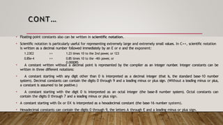 CONT…
• Floating-point constants also can be written in scientific notation.
• Scientific notation is particularly useful for representing extremely large and extremely small values. In C++, scientific notation
is written as a decimal number followed immediately by an E or e and the exponent:
1.23E2
0.85e-4
>>
>>
1.23 times 10 to the 2nd power
, or 123
0.85 times 10 to the -4th power
, or
0.000085
• A constant written without a decimal point is represented by the compiler as an integer number
. Integer constants can be
written in three different notations:
• A constant starting with any digit other than 0 is interpreted as a decimal integer (that is, the standard base-10 number
system). Decimal constants can contain the digits 0 through 9 and a leading minus or plus sign. (Without a leading minus or plus,
a constant is assumed to be positive.)
• A constant starting with the digit 0 is interpreted as an octal integer (the base-8 number system). Octal constants can
contain the digits 0 through 7 and a leading minus or plus sign.
• A constant starting with 0x or 0X is interpreted as a hexadecimal constant (the base-16 number system).
• Hexadecimal constants can contain the digits 0 through 9, the letters A through F
, and a leading minus or plus sign.
 