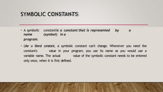 SYMBOLIC CONSTANTS
• A symbolic constantis a constant that is represented by a
name (symbol) in a
program.
• Like a literal constant, a symbolic constant can't change. Whenever you need the
constant's value in your program, you use its name as you would use a
variable name. The actual value of the symbolic constant needs to be entered
only once, when it is first defined.
 