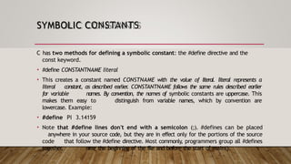 SYMBOLIC CONSTANTS
C has two methods for defining a symbolic constant: the #define directive and the
const keyword.
• #define CONSTANTNAME literal
• This creates a constant named CONSTNAME with the value of literal. literal represents a
literal constant, as described earlier
. CONSTANTNAME follows the same rules described earlier
for variable names. By convention, the names of symbolic constants are uppercase. This
makes them easy to distinguish from variable names, which by convention are
lowercase. Example:
• #define PI 3.14159
• Note that #define lines don't end with a semicolon (;). #defines can be placed
anywhere in your source code, but they are in effect only for the portions of the source
code that follow the #define directive. Most commonly, programmers group all #defines
together, near the beginning of the file and before the start of main().
 