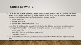 CONST KEYWORD
• The second way to define a symbolic constant is with the const keyword. const is a modifier that can be
applied to any variable declaration. A variable declared to be const can't be modified during program
execution--only initialized at the time of declaration. Here are some examples:
• const int count = 100;
• const float pi = 3.14159;
• const long debt = 12000000, float tax_rate = 0.21;
• const affects all variables on the declaration line. In the last line, debt and tax_rate are symbolic constants. If
your program tries to modify a const variable, the compiler generates an error message, as shown here:
• const int count = 100;
• count = 200; /* Does not compile! Cannot reassign or alter */
• /* the value of a constant. */
• The practical differences between symbolic constants created with the #define directive and those created
with
the const keyword have to do with pointers and variable scope.
 
