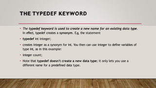 THE TYPEDEF KEYWORD
• The typedef keyword is used to create a new name for an existing data type.
In effect, typedef creates a synonym. E.g, the statement
• typedef int integer;
• creates integer as a synonym for int. You then can use integer to define variables of
type int, as in this example:
• integer count;
• Note that typedef doesn't create a new data type; it only lets you use a
different name for a predefined data type.
 