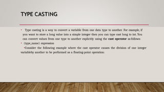 TYPE CASTING
• Type casting is a way to convert a variable from one data type to another. For example, if
you want to store a long value into a simple integer then you can type cast long to int. You
can convert values from one type to another explicitly using the cast operator as follows:
• (type_name) expression
•Consider the following example where the cast operator causes the division of one integer
variableby another to be performed as a floating-point operation:
 